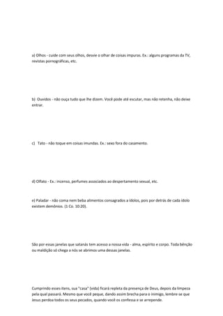 a) Olhos - cuide com seus olhos, desvie o olhar de coisas impuras. Ex.: alguns programas da TV,
revistas pornográficas, etc.
b) Ouvidos - não ouça tudo que lhe dizem. Você pode até escutar, mas não retenha, não deixe
entrar.
c) Tato - não toque em coisas imundas. Ex.: sexo fora do casamento.
d) Olfato - Ex.: incenso, perfumes associados ao despertamento sexual, etc.
e) Paladar - não coma nem beba alimentos consagrados a ídolos, pois por detrás de cada ídolo
existem demônios. (1 Co. 10:20).
São por essas janelas que satanás tem acesso a nossa vida - alma, espírito e corpo. Toda bênção
ou maldição só chega a nós se abrimos uma dessas janelas.
Cumprindo esses itens, sua "casa" (vida) ficará repleta da presença de Deus, depois da limpeza
pela qual passará. Mesmo que você peque, dando assim brecha para o inimigo, lembre-se que
Jesus perdoa todos os seus pecados, quando você os confessa e se arrepende.
 