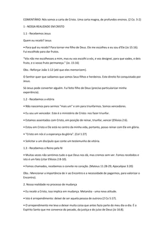 COMENTÁRIO: Nós somos a carta de Cristo. Uma carta magna, de profundos ensinos. (2 Co. 3-2)
1 - NOSSA REALIDADE EM CRISTO
1.1 - Recebemos Jesus
Quem eu recebi? Jesus
• Para quê eu recebi? Para tornar-me filho de Deus. Ele me escolheu e eu sou d'Ele (Jo 15:16).
Fui escolhido para dar frutos.
“Vós não me escolhesses a mim, mas eu vos escolhi a vós, e vos designei, para que vades, e deis
fruto, e o vosso fruto permaneça.” (Jo. 15:16)
Obs.: Reforçar João 1:12 (até que eles memorizem).
O Senhor quer que saibamos que somos Seus filhos e herdeiros. Este direito foi conquistado por
Jesus.
Só Jesus pode converter alguém. Fui feito filho de Deus (preciso particularizar minha
experiência).
1.2 - Recebemos a vitória
• Não nascemos para sermos "mais um" e sim para triunfarmos. Somos vencedores.
• Eu sou um vencedor. Este é o ministério de Cristo: nos fazer triunfar.
• Estamos assentados com Cristo, em posição de reinar, triunfar, vencer (Efésios 2:6).
• Estou em Cristo e Ele está no centro da minha vida, portanto, posso reinar com Ele em glória.
• "Cristo em nós é a esperança da glória". (Col 1:27)
• Solicitar a um discípulo que conte um testemunho de vitória.
1.3 - Recebemos o Reino pela fé
• Muitas vezes não sentimos tudo o que Deus nos dá, mas cremos sem ver. Fomos recebidos e
isto é um fato (citar Efésios 2:8-10).
• Fomos chamados, recebemos o convite no coração. (Mateus 11:28-29; Apocalipse 3:20)
Obs.: Mencionar a importância de ir ao Encontro e a necessidade de pagarmos, para valorizar o
Encontro).
2. Nossa realidade no processo de mudança
• Eu recebi a Cristo, isso implica em mudança. Metanóia - uma nova atitude.
• Isto é arrependimento: deixei de ser aquela pessoa de outrora (2 Co 5:17).
• O arrependimento me leva a deixar muita coisa que antes fazia parte do meu dia-a-dia. É o
Espírito Santo que me convence do pecado, da justiça e do juízo de Deus (Jo 16:8).
 