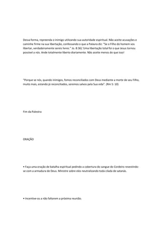 Dessa forma, repreenda o inimigo utilizando sua autoridade espiritual. Não aceite acusações e
caminhe firme na sua libertação, confessando o que a Palavra diz: “Se o Filho do homem vos
libertar, verdadeiramente sereis livres.” Jo. 8:36).'Uma libertação total foi o que Jesus tornou
possível a nós. Ande totalmente liberto diariamente. Não aceite menos do que isso!
“Porque se nós, quando inimigos, fomos reconciliados com Deus mediante a morte de seu Filho,
muito mais, estando já reconciliados, seremos salvos pela Sua vida”. (Rm 5: 10)
Fim da Palestra
ORAÇÃO
• Faça uma oração de batalha espiritual pedindo a cobertura do sangue do Cordeiro revestindo-
se com a armadura de Deus. Ministre sobre eles neutralizando toda cilada de satanás.
• Incentive-os a não faltarem a próxima reunião.
 