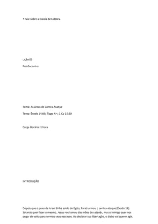 • Fale sobre a Escola de Líderes.
Lição 03
Pós-Encontro
Tema: As áreas de Contra-Ataque
Texto: Êxodo 14:09; Tiago 4:4; 1 Co 15:30
Carga Horária: 1 hora
INTRODUÇÃO
Depois que o povo de Israel tinha saído do Egito, Faraó armou o contra-ataque (Êxodo 14).
Satanás quer fazer o mesmo. Jesus nos tomou das mãos de satanás, mas o inimigo quer nos
pegar de volta para sermos seus escravos. Ao declarar sua libertação, o diabo vai querer agir.
 