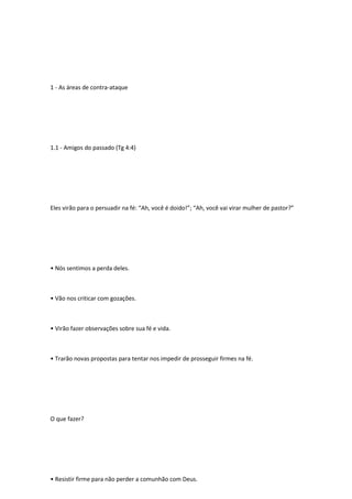 1 - As áreas de contra-ataque
1.1 - Amigos do passado (Tg 4:4)
Eles virão para o persuadir na fé: “Ah, você é doido!”; “Ah, você vai virar mulher de pastor?”
• Nós sentimos a perda deles.
• Vão nos criticar com gozações.
• Virão fazer observações sobre sua fé e vida.
• Trarão novas propostas para tentar nos impedir de prosseguir firmes na fé.
O que fazer?
• Resistir firme para não perder a comunhão com Deus.
 
