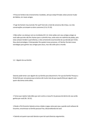 • Procurar lembrar dos ensinamentos recebidos, até que esteja firmado; talvez precise mudar
de hábitos, ter novos amigos.
• Fugir do homem mau (carnal). Por quê? Com ele o nível de conversa não é boa, e as más
conversações corrompem os bons costumes (1 Co 15:33).
• Não voltar a se aliançar com os incrédulos (Sl 1:1). Evite saídas com seus antigos amigos se
você sabe que eles vão lhe chamar para o caminho mau, evite estar em rodinhas de piadas, pois
estas sempre tendem a pornofonias, e eles certamente escarnecerão da sua decisão por Cristo.
Deus dará estratégias. O discipulador lhe ajudará nesse processo, e O Senhor lhe dará novas
estratégias para ganhar seus amigos para Jesus, mas não volte para o mundo.
1.2 - Alguém da sua família
Satanás pode tentar usar alguém da sua família para desanimá-lo. Por que da família? Porque a
ferida feita por uma pessoa que amamos dói muito mais do que aquela feita por alguém com
quem não temos tanto afeto.
• Temos que rejeitar toda idéia que vem contra a nossa fé. As pessoas de dentro de casa serão
ganhas por você (At. 16:31).
• Desde o Pré-Encontro Satanás armou ciladas e jogou setas para que, quando você voltasse do
Encontro, encontrasse na família pessoas frias, desacreditando de você.
• Satanás vai querer que você desista e para tal usará diversos argumentos.
 