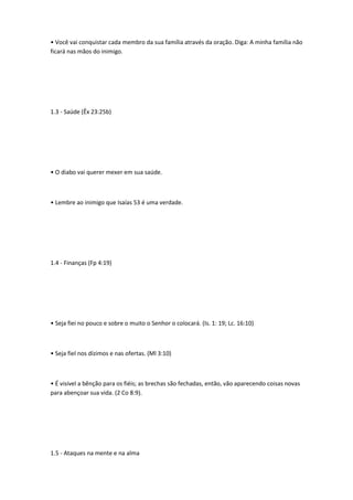 • Você vai conquistar cada membro da sua família através da oração. Diga: A minha família não
ficará nas mãos do inimigo.
1.3 - Saúde (Êx 23:25b)
• O diabo vai querer mexer em sua saúde.
• Lembre ao inimigo que Isaías 53 é uma verdade.
1.4 - Finanças (Fp 4:19)
• Seja fiei no pouco e sobre o muito o Senhor o colocará. (Is. 1: 19; Lc. 16:10)
• Seja fiel nos dízimos e nas ofertas. (Ml 3:10)
• É visível a bênção para os fiéis; as brechas são fechadas, então, vão aparecendo coisas novas
para abençoar sua vida. (2 Co 8:9).
1.5 - Ataques na mente e na alma
 