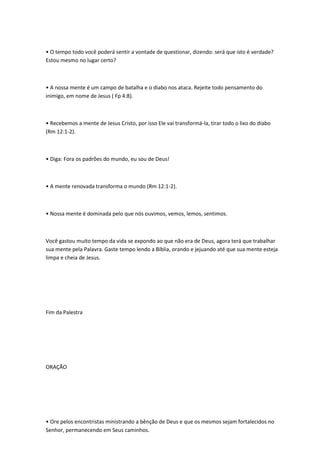• O tempo todo você poderá sentir a vontade de questionar, dizendo: será que isto é verdade?
Estou mesmo no lugar certo?
• A nossa mente é um campo de batalha e o diabo nos ataca. Rejeite todo pensamento do
inimigo, em nome de Jesus ( Fp 4:8).
• Recebemos a mente de Jesus Cristo, por isso Ele vai transformá-la, tirar todo o lixo do diabo
(Rm 12:1-2).
• Diga: Fora os padrões do mundo, eu sou de Deus!
• A mente renovada transforma o mundo (Rm 12:1-2).
• Nossa mente é dominada pelo que nós ouvimos, vemos, lemos, sentimos.
Você gastou muito tempo da vida se expondo ao que não era de Deus, agora terá que trabalhar
sua mente pela Palavra. Gaste tempo lendo a Bíblia, orando e jejuando até que sua mente esteja
limpa e cheia de Jesus.
Fim da Palestra
ORAÇÃO
• Ore pelos encontristas ministrando a bênção de Deus e que os mesmos sejam fortalecidos no
Senhor, permanecendo em Seus caminhos.
 