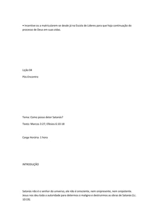 • Incentive-os a matricularem-se desde já na Escola de Líderes para que haja continuação do
processo de Deus em suas vidas.
Lição 04
Pós-Encontro
Tema: Como posso deter Satanás?
Texto: Marcos 3:27; Efésios 6:10-18
Carga Horária: 1 hora
INTRODUÇÃO
Satanás não é o senhor do universo, ele não é onisciente, nem onipresente, nem onipotente.
Jesus nos deu toda a autoridade para determos o maligno e destruirmos as obras de Satanás (Lc.
10:19).
 