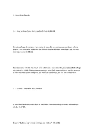 1 - Como deter Satanás
1.1 - Amarrando as forças das trevas (Mc 3:27; Lc 11:21-22)
Prender as forças demoníacas é um ensino de Jesus. Ele nos ensinou que quando um valente
guarda a sua casa, se faz necessário que um mais valente venha e o amarre para que sua casa
seja saqueada (Lc 11:21-22).
Satanás se acha valente, mas há um povo autorizado a pisar serpentes, escorpiões e toda a força
do maligno (Lc 10:19). Nós somos este povo com autoridade para manifestar, prender, amarrar
o diabo. Quando alguém está preso, por mais que queira reagir, ele não tem como o fazer.
1.2 - Usando a autoridade dada por Deus
A Bíblia diz que Deus nos dá o cetro de autoridade. Domine o inimigo, não seja dominado por
ele. (Lc 10:17-19).
Declare: “Eu tenho a promessa; o inimigo não me toca” - I Jo 5:18b
 