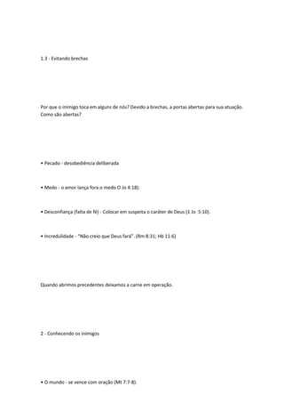1.3 - Evitando brechas
Por que o inimigo toca em alguns de nós? Devido a brechas, a portas abertas para sua atuação.
Como são abertas?
• Pecado - desobediência deliberada
• Medo - o amor lança fora o medo O Jo 4:18).
• Desconfiança (falta de fé) - Colocar em suspeita o caráter de Deus (1 Jo 5:10).
• Incredulidade - “Não creio que Deus fará”. (Rm 8:31; Hb 11:6)
Quando abrimos precedentes deixamos a carne em operação.
2 - Conhecendo os inimigos
• O mundo - se vence com oração (Mt 7:7-8).
 