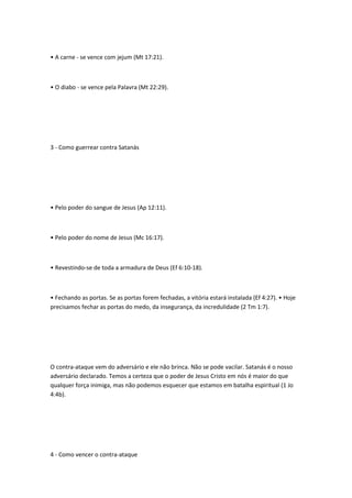• A carne - se vence com jejum (Mt 17:21).
• O diabo - se vence pela Palavra (Mt 22:29).
3 - Como guerrear contra Satanás
• Pelo poder do sangue de Jesus (Ap 12:11).
• Pelo poder do nome de Jesus (Mc 16:17).
• Revestindo-se de toda a armadura de Deus (Ef 6:10-18).
• Fechando as portas. Se as portas forem fechadas, a vitória estará instalada (Ef 4:27). • Hoje
precisamos fechar as portas do medo, da insegurança, da incredulidade (2 Tm 1:7).
O contra-ataque vem do adversário e ele não brinca. Não se pode vacilar. Satanás é o nosso
adversário declarado. Temos a certeza que o poder de Jesus Cristo em nós é maior do que
qualquer força inimiga, mas não podemos esquecer que estamos em batalha espiritual (1 Jo
4:4b).
4 - Como vencer o contra-ataque
 