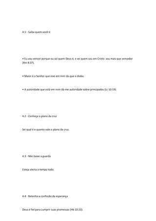 4.1 - Saiba quem você é:
• Eu vou vencer porque eu sei quem Deus é, e sei quem sou em Cristo: sou mais que vencedor
(Rm 8:37).
• Maior é o Senhor que vive em mim do que o diabo.
• A autoridade que está em mim dá-me autoridade sobre principados (Lc 10:19).
4.2 - Conheça o plano da cruz
Sei qual é e quanto vale o plano da cruz.
4.3 - Não baixe a guarda
Esteja alerta o tempo todo.
4.4 - Retenha a confissão da esperança
Deus é fiel para cumprir suas promessas (Hb 10:23).
 