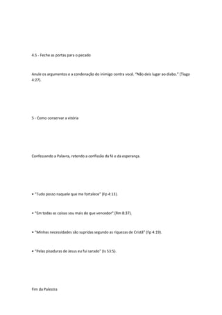4.5 - Feche as portas para o pecado
Anule os argumentos e a condenação do inimigo contra você. “Não deis lugar ao diabo.” (Tiago
4:27).
5 - Como conservar a vitória
Confessando a Palavra, retendo a confissão da fé e da esperança.
• “Tudo posso naquele que me fortalece” (Fp 4:13).
• “Em todas as coisas sou mais do que vencedor" (Rm 8:37).
• “Minhas necessidades são supridas segundo as riquezas de Cristã” (Fp 4:19).
• “Pelas pisaduras de Jesus eu fui sarado” (Is 53:5).
Fim da Palestra
 