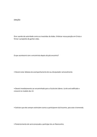 ORAÇÃO
Orar usando de autoridade contra as investidas do diabo. Enfatizar nossa posição em Cristo e
firmar o propósito de ganhar vidas.
O que acontecerá com o encontrista depois do pós encontro?
• Deverá estar debaixo do acompanhamento de seu discipulador semanalmente.
• Deverá imediatamente ser encaminhado para a Escola de Líderes. Lá ele será edificado e
crescerá no modelo dos 12.
• Solicitar que eles sempre estimulem outros a participarem do Encontro, pois este é tremendo.
• Posteriormente ele será convocado a participar de um Reencontro.
 