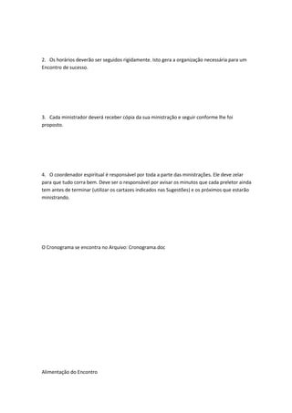 2. Os horários deverão ser seguidos rigidamente. Isto gera a organização necessária para um
Encontro de sucesso.
3. Cada ministrador deverá receber cópia da sua ministração e seguir conforme lhe foi
proposto.
4. O coordenador espiritual é responsável por toda a parte das ministrações. Ele deve zelar
para que tudo corra bem. Deve ser o responsável por avisar os minutos que cada preletor ainda
tem antes de terminar (utilizar os cartazes indicados nas Sugestões) e os próximos que estarão
ministrando.
O Cronograma se encontra no Arquivo: Cronograma.doc
Alimentação do Encontro
 