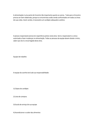 A alimentação é uma parte do Encontro tão importante quanto as outras. Tudo para o Encontro
precisa ser bem elaborado, porque os encontristas estão sendo confrontados em todas as áreas
de suas vidas. Assim sendo, é necessário um cardápio adequado e prático.
A pessoa responsável precisa ter experiência prévia nesta área. Será a responsável e a única
autorizada a fazer mudanças na alimentação. Todas as pessoas da equipe devem desde o início,
saber que ela é a encarregada desta área.
Equipe de trabalho
A equipe da cozinha terá sob sua responsabilidade:
1) Cópias do cardápio
2) Lista de compras
3) Escala de serviço de sua equipe
4) Acondicionar e cuidar dos alimentos
 