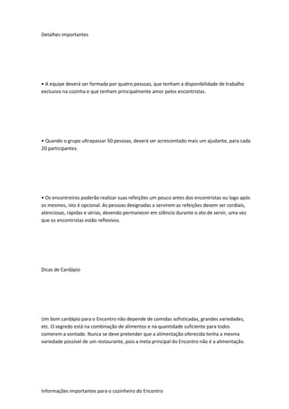 Detalhes importantes
• A equipe deverá ser formada por quatro pessoas, que tenham a disponibilidade de trabalho
exclusivo na cozinha e que tenham principalmente amor pelos encontristas.
• Quando o grupo ultrapassar 50 pessoas, deverá ser acrescentado mais um ajudante, para cada
20 participantes.
• Os encontreiros poderão realizar suas refeições um pouco antes dos encontristas ou logo após
os mesmos, isto é opcional. As pessoas designadas a servirem as refeições devem ser cordiais,
atenciosas, rápidas e sérias, devendo permanecer em silêncio durante o ato de servir, uma vez
que os encontristas estão reflexivos.
Dicas de Cardápio
Um bom cardápio para o Encontro não depende de comidas sofisticadas, grandes variedades,
etc. O segredo está na combinação de alimentos e na quantidade suficiente para todos
comerem a vontade. Nunca se deve pretender que a alimentação oferecida tenha a mesma
variedade possível de um restaurante, pois a meta principal do Encontro não é a alimentação.
Informações importantes para o cozinheiro do Encontro
 