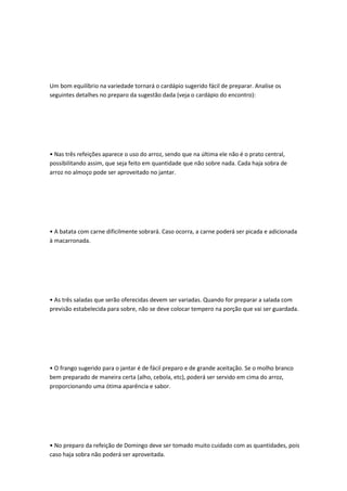 Um bom equilíbrio na variedade tornará o cardápio sugerido fácil de preparar. Analise os
seguintes detalhes no preparo da sugestão dada (veja o cardápio do encontro):
• Nas três refeições aparece o uso do arroz, sendo que na última ele não é o prato central,
possibilitando assim, que seja feito em quantidade que não sobre nada. Cada haja sobra de
arroz no almoço pode ser aproveitado no jantar.
• A batata com carne dificilmente sobrará. Caso ocorra, a carne poderá ser picada e adicionada
à macarronada.
• As três saladas que serão oferecidas devem ser variadas. Quando for preparar a salada com
previsão estabelecida para sobre, não se deve colocar tempero na porção que vai ser guardada.
• O frango sugerido para o jantar é de fácil preparo e de grande aceitação. Se o molho branco
bem preparado de maneira certa (alho, cebola, etc), poderá ser servido em cima do arroz,
proporcionando uma ótima aparência e sabor.
• No preparo da refeição de Domingo deve ser tomado muito cuidado com as quantidades, pois
caso haja sobra não poderá ser aproveitada.
 