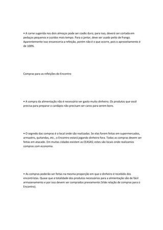• A carne sugerida nos dois almoços pode ser coxão duro; para isso, deverá ser cortada em
pedaços pequenos e cozidos mais tempo. Para o jantar, deve ser usado peito de frango.
Aparentemente isso encareceria a refeição, porém não é o que ocorre, pois o aproveitamento é
de 100%.
Compras para as refeições do Encontro
• A compra da alimentação não é necessário ser gasto muito dinheiro. Os produtos que você
precisa para preparar o cardápio não precisam ser caros para serem bons.
• O segredo das compras é o local onde são realizadas. Se elas forem feitas em supermercados,
armazéns, quitandas, etc., o Encontro estará jogando dinheiro fora. Todas as compras devem ser
feitas em atacado. Em muitas cidades existem as CEASAS; estes são locais onde realizamos
compras com economia.
• As compras poderão ser feitas na mesma proporção em que o dinheiro é recebido dos
encontristas. Quase que a totalidade dos produtos necessários para a alimentação são de fácil
armazenamento e por isso devem ser comprados previamente (Vide relação de compras para o
Encontro).
 