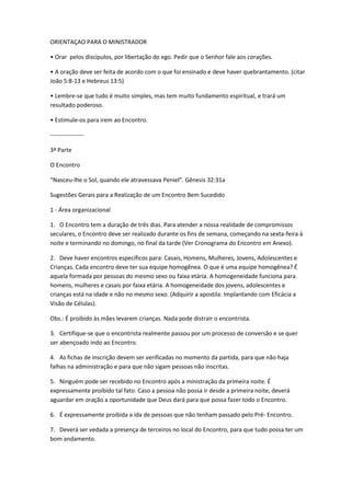 ORIENTAÇAO PARA O MINISTRADOR
• Orar pelos discípulos, por libertação do ego. Pedir que o Senhor fale aos corações.
• A oração deve ser feita de acordo com o que foi ensinado e deve haver quebrantamento. (citar
João 5:8-13 e Hebreus 13:5)
• Lembre-se que tudo é muito simples, mas tem muito fundamento espiritual, e trará um
resultado poderoso.
• Estimule-os para irem ao Encontro.
-----------------
3ª Parte
O Encontro
“Nasceu-lhe o Sol, quando ele atravessava Peniel”. Gênesis 32:31a
Sugestões Gerais para a Realização de um Encontro Bem Sucedido
1 - Área organizacional
1. O Encontro tem a duração de três dias. Para atender a nossa realidade de compromissos
seculares, o Encontro deve ser realizado durante os fins de semana, começando na sexta-feira à
noite e terminando no domingo, no final da tarde (Ver Cronograma do Encontro em Anexo).
2. Deve haver encontros específicos para: Casais, Homens, Mulheres, Jovens, Adolescentes e
Crianças. Cada encontro deve ter sua equipe homogênea. O que é uma equipe homogênea? É
aquela formada por pessoas do mesmo sexo ou faixa etária. A homogeneidade funciona para
homens, mulheres e casais por faixa etária. A homogeneidade dos jovens, adolescentes e
crianças está na idade e não no mesmo sexo. (Adquirir a apostila: Implantando com Eficácia a
Visão de Células).
Obs.: É proibido às mães levarem crianças. Nada pode distrair o encontrista.
3. Certifique-se que o encontrista realmente passou por um processo de conversão e se quer
ser abençoado indo ao Encontro.
4. As fichas de inscrição devem ser verificadas no momento da partida, para que não haja
falhas na administração e para que não sigam pessoas não inscritas.
5. Ninguém pode ser recebido no Encontro após a ministração da primeira noite. É
expressamente proibido tal fato. Caso a pessoa não possa ir desde a primeira noite, deverá
aguardar em oração a oportunidade que Deus dará para que possa fazer todo o Encontro.
6. É expressamente proibida a ida de pessoas que não tenham passado pelo Pré- Encontro.
7. Deverá ser vedada a presença de terceiros no local do Encontro, para que tudo possa ter um
bom andamento.
 