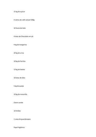 15 kg de açúcar
4 vidros de café solúvel 500g
32 livros de leite
4 latas de Chocolate em pó
4 kg de margarina
20 kg de arroz
10 kg de farinha
13 kg de batata
10 latas de óleo
5 kg de queijo
10 kg de macarrão
Cheiro verde
10 limões
1 caixa de guardanapos
Papel higiênico
 