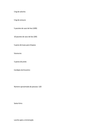 5 kg de salsicha
5 kg de cenoura
5 pacotes de saco de lixo (100l)
10 pacotes de saco de lixo (30l)
5 pares de luvas para limpeza
Vassouras
5 panos de prato
Cardápio do Encontro
Número aproximado de pessoas: 120
Sexta-Feira
Lanche após a ministração
 