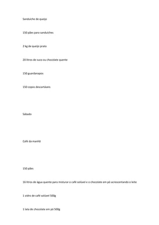 Sanduíche de queijo
150 pães para sanduíches
2 kg de queijo prato
20 litros de suco ou chocolate quente
150 guardanapos
150 copos descartáveis
Sábado
Café da manhã
150 pães
16 litros de água quente para misturar o café solúvel e o chocolate em pó acrescentando o leite
1 vidro de café solúvel 500g
1 lata de chocolate em pó 500g
 