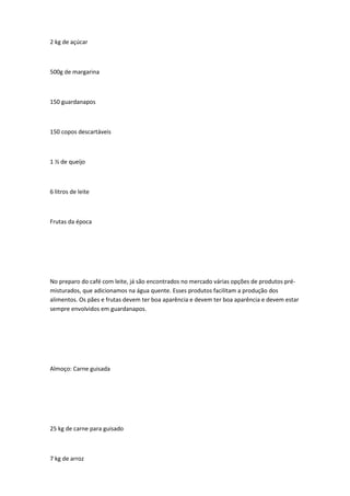 2 kg de açúcar
500g de margarina
150 guardanapos
150 copos descartáveis
1 ½ de queijo
6 litros de leite
Frutas da época
No preparo do café com leite, já são encontrados no mercado várias opções de produtos pré-
misturados, que adicionamos na água quente. Esses produtos facilitam a produção dos
alimentos. Os pães e frutas devem ter boa aparência e devem ter boa aparência e devem estar
sempre envolvidos em guardanapos.
Almoço: Carne guisada
25 kg de carne para guisado
7 kg de arroz
 