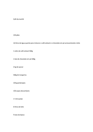 Café da manhã
150 pães
16 litros de água quente para misturar o café solúvel e o chocolate em pó acrescentando o leite
1 vidro de café solúvel 500g
1 lata de chocolate em pó 500g
2 kg de açúcar
500g de margarina
150 guardanapos
150 copos descartáveis
1 ½ de queijo
6 litros de leite
Frutas da época
 