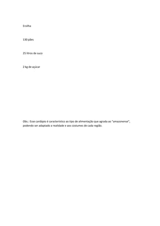 Ervilha
130 pães
25 litros de suco
2 kg de açúcar
Obs.: Esse cardápio é característico ao tipo de alimentação que agrada ao “amazonense”,
podendo ser adaptado a realidade e aos costumes de cada região.
 