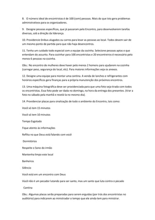 8. O número ideal de encontristas é de 100 (cem) pessoas. Mais do que isto gera problemas
administrativos para os organizadores.
9. Designe pessoas específicas, que já passaram pelo Encontro, para desenvolverem tarefas
diversas, sob a direção da liderança.
10. Providencie ônibus alugados ou carros para levar as pessoas ao local. Todos devem sair de
um mesmo ponto de partida para que não haja desencontros.
11. Tenha um cuidado todo especial com a equipe da cozinha. Selecione pessoas aptas e que
entendam do assunto. Para cozinhar para 100 encontristas e 20 encontreiros é necessário pelo
menos 6 pessoas na cozinha.
Obs.: No encontro de mulheres deve haver pelo menos 2 homens para ajudarem na cozinha
(carregar peso, segurança do local, etc). Para maiores informações veja os anexos.
12. Designe uma equipe para montar uma cantina. A venda de lanches e refrigerantes com
horários específicos gera finanças para a própria manutenção dos próximos encontros.
13. Uma máquina fotográfica deve ser providenciada para que uma foto seja tirada com todos
os encontristas. Essa foto pode ser dada no domingo, na hora da entrega dos presentes. (tirar a
foto no sábado pela manhã e revelá-la no mesmo dia).
14. Providenciar placas para sinalização de todo o ambiente do Encontro, tais como:
Você só tem 15 minutos
Você só tem 10 minutos
Tempo Esgotado
Fique atento às informações
Reflita no que Deus está falando com você
Dormitórios
Respeite o Sono do irmão
Mantenha limpo este local
Banheiros
Silêncio
Você está em um encontro com Deus
Você não é um pecador lutando para ser santo, mas um santo que luta contra o pecado
Cantina
Obs.: Algumas placas serão preparadas para serem erguidas (por trás dos encontristas no
auditório) para indicarem ao ministrador o tempo que ele ainda tem para ministrar.
 