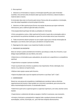 2 - Área espiritual
1. Selecione os ministradores e repasse a ministração específica para cada ministrador
escolhido. Uma semana antes ele deverá saber qual assunto ministrará, e deverá receber o
material sobre o mesmo.
O ministrador deve estar no Encontro pelo menos 2 horas antes de sua palestra e ministração,
caso não esteja hospedado no local do próprio Encontro.
2. Selecione um líder espiritual para formar uma equipe de pessoas que sejam realmente
intercessoras, para a cobertura geral de todo o Encontro.
• Esta equipe deverá participar de todas as preleções em intercessão.
• Entre uma palestra e outra, o líder espiritual do Encontro é quem dá as orientações sobre o
que acontecerá nas próximas atividades ou quem faz comunicados extras (caso necessário).
3. Todos encontreiros devem preparar-se com oração e jejum para o dia das ministrações de
libertação e cura interior, bem como para a do batismo no Espírito Santo.
3 - Organograma dos cargos e suas respectivas funções no encontro
1 - PRESIDENTE DO ENCONTRO
Deve ser sempre o pastor-presidente do ministério, que abraçou a visão, fez o Encontro, e que
delega responsabilidades aos seus líderes, tais como:
• Determinar os ministradores para cada palestra, de acordo com a experiência e a competência
espiritual.
• Supervisionar as equipes e pessoas escaladas.
• Fazer-se presente e/ou ministrar as palestras mais importantes: Peniel, Libertação, Cura
Interior, Cruz, Batismo no Espírito Santo.
• Motivar toda a igreja a passar pelo Encontro.
• Apoiar de púlpito tudo o que diz respeito ao Encontro e suas fases “pré” e “pós”.
2 - COORDENADOR
Deverá ser uma pessoa de competência e habilidade para coordenar todas as diretrizes
organizacionais do Encontro. Deve também ser o elo entre o presidente, para comunicar-lhe
toda a movimentação do Encontro. O coordenador deverá:
• Determinar quem será o supervisar geral e o supervisar espiritual e, com estes, levantar outras
equipes.
• Supervisionar o andamento de todas as equipes e interferir no processo, caso necessário.
• Arranjar o local para o acampamento e negociar todo e qualquer processo de locação,
acomodações, cozinha, locomoção, etc., para não haver despesas desnecessárias.
 