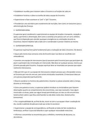 • Estabelecer reuniões para tratarem sobre o Encontro e as funções de cada um.
• Estabelecer horários e cobrar as tarefas de toda a equipe do Encontro.
• Supervisionar e fazer acontecer os "pré" e "pós" Encontro.
• Providenciar uma secretária para recebimento de inscrições, bem como um tesoureiro para a
administração das finanças.
3 - SUPERVISOR GERAL
O supervisar geral coordenará e supervisionará as equipes de locação e transporte, recepção e
apoio, suprimento e alimentação, bem como o stand by (uma pessoa com um carro utilitário
que ficará à disposição para atender quaisquer emergências ou solicitações durante os
Encontros). Deverá trabalhar lado a lado com o coordenador e prestar relatório ao mesmo.
4 - SUPERVISOR ESPIRITUAL
O supervisor espiritual tem parte fundamental para a realização de todo o Encontro. Ele deverá:
• Jejuar pelo menos duas semanas antes do Encontro (por isso deve ser escolhido com
antecedência).
• Levantar uma equipe de intercessores (que já passaram pelo Encontro) para que participem do
jejum e participem das ministrações em intercessão. Não deve ser qualquer pessoa, mesmo que
já tenha passado pelo Encontro. A equipe espiritual deve ser levantada com pessoas que sejam
realmente intercessoras.
• Não permitir que em sua equipe de intercessores estejam pessoas que o discipulador enviou
ao Encontro por mais de uma vez, para serem ministrados novamente. O intercessor deve ser
uma pessoa preparada espiritualmente.
• Deverá coordenar os horários dos palestrantes e levantar as placas avisando sobre o tempo,
durante as ministrações.
• Entre uma palestra e outra, o supervisar poderá introduzir os ministradores para fazerem
observações quanto ao comportamento dos encontristas, caso seja necessário. Caso algum
ministrador se atrase, pode usar algum tempo permitindo que uns dois ou três encontristas
testemunhem sobre o que Deus está fazendo na vida deles nestes dias. (testemunhos
brevíssimos).
• Ter a responsabilidade de, ao final do dia, reunir-se com a sua equipe e fazer a avaliação do
dia, orando e pedindo direção para tudo que ainda irá acontecer.
• Supervisionar a equipe de correspondência, verificando se todos de fato receberão as
lembranças; verificar o que está faltando e suprir qualquer necessidade nesta área.
• Informar e encaminhar os encontristas para o refeitório, momentos de descanso, ou
dormitórios.
 