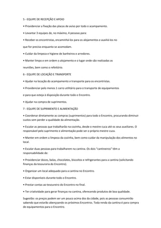 5 - EQUIPE DE RECEPÇÃO E APOIO
• Providenciar a fixação das placas de aviso por todo o acampamento.
• Levantar 3 equipes de, no máximo, 4 pessoas para:
• Receber os encontristas, encaminhá-los para os alojamentos e auxiliá-los no
que for preciso enquanto se acomodam.
• Cuidar da limpeza e higiene de banheiros e arredores.
• Manter limpo e em ordem o alojamento e o lugar onde são realizadas as
reuniões, bem como o refeitório.
6 - EQUIPE DE LOCAÇÃO E TRANSPORTE
• Ajudar na locação do acampamento e transporte para os encontristas.
• Providenciar pelo menos 1 carro utilitário para o transporte de equipamentos
e para que esteja à disposição durante todo o Encontro.
• Ajudar na compra de suprimentos.
7 - EQUIPE DE SUPRIMENTO E ALIMENTAÇÃO
• Coordenar diretamente as compras (suprimentos) para todo o Encontro, procurando diminuir
custos sem perder a qualidade da alimentação.
• Escalar as pessoas que trabalharão na cozinha, desde o mestre-cuca até os seus auxiliares. O
responsável pelo suprimento e alimentação pode ser o próprio mestre-cuca.
• Manter em ordem a limpeza da cozinha, bem como cuidar da manipulação dos alimentos no
local.
• Escalar duas pessoas para trabalharem na cantina. Os dois “cantineiros” têm a
responsabilidade de:
• Providenciar doces, balas, chocolates, biscoitos e refrigerantes para a cantina (solicitando
finanças da tesouraria do Encontro).
• Organizar um local adequado para a cantina no Encontro.
• Estar disponíveis durante todo o Encontro.
• Prestar contas ao tesoureiro do Encontro no final.
• Ter criatividade para gerar finanças na cantina, oferecendo produtos de boa qualidade.
Sugestão: os preços podem ser um pouco acima dos da cidade, pois as pessoas consumirão
sabendo que estarão abençoando os próximos Encontros. Toda renda da cantina é para compra
de equipamentos para o Encontro.
 