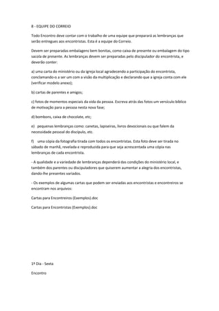 8 - EQUIPE DO CORREIO
Todo Encontro deve contar com o trabalho de uma equipe que preparará as lembranças que
serão entregues aos encontristas. Esta é a equipe do Correio.
Devem ser preparadas embalagens bem bonitas, como caixa de presente ou embalagem do tipo
sacola de presente. As lembranças devem ser preparadas pelo discipulador do encontrista, e
deverão conter:
a) uma carta do ministério ou da igreja local agradecendo a participação do encontrista,
conclamando-o a ser um com a visão da multiplicação e declarando que a igreja conta com ele
(verificar modelo anexo);
b) cartas de parentes e amigos;
c) fotos de momentos especiais da vida da pessoa. Escreva atrás das fotos um versículo bíblico
de motivação para a pessoa nesta nova fase;
d) bombons, caixa de chocolate, etc;
e) pequenas lembranças como: canetas, lapiseiras, livros devocionais ou que falem da
necessidade pessoal do discípulo, etc.
f) uma cópia da fotografia tirada com todos os encontristas. Esta foto deve ser tirada no
sábado de manhã, revelada e reproduzida para que seja acrescentada uma cópia nas
lembranças de cada encontrista.
- A qualidade e a variedade de lembranças dependerá das condições do ministério local, e
também dos parentes ou discipuladores que quiserem aumentar a alegria dos encontristas,
dando-lhe presentes variados.
- Os exemplos de algumas cartas que podem ser enviadas aos encontristas e encontreiros se
encontram nos arquivos:
Cartas para Encontreiros (Exemplos).doc
Cartas para Encontristas (Exemplos).doc
1º Dia - Sexta
Encontro
 