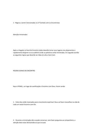 1 - Regras a serem mencionadas no 1º Contato com os Encontristas
Atenção ministrador:
Após a chegada no local do Encontro todos deverão tomar seus lugares nos alojamentos e
rapidamente dirigirem-se ao auditório onde as palestras serão ministradas. Em seguida ouvirão
as seguintes regras que deverão ser lidas em alto e bom tom:
REGRAS GERAIS DO ENCONTRO
Aqui é PENIEL, uni lugar de santificação e Encontro com Deus. Assim sendo:
1. Estes dias estão reservados para crescimento espiritual. Deus vai fazer maravilhas na vida de
cada um neste Encontro com Ele.
2. Durante a ministração não se pode conversar, nem fazer perguntas ao companheiro; a
atenção deve estar direcionada ao que se ouve.
 
