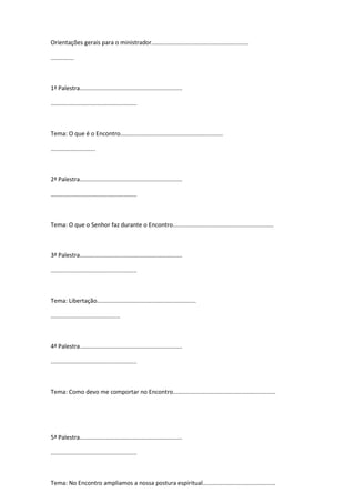 Orientações gerais para o ministrador...........................................................
..............
1ª Palestra..............................................................
....................................................
Tema: O que é o Encontro..............................................................
...........................
2ª Palestra..............................................................
....................................................
Tema: O que o Senhor faz durante o Encontro.............................................................
3ª Palestra..............................................................
....................................................
Tema: Libertação............................................................
..........................................
4ª Palestra..............................................................
....................................................
Tema: Como devo me comportar no Encontro..............................................................
5ª Palestra..............................................................
....................................................
Tema: No Encontro ampliamos a nossa postura espiritual............................................
 