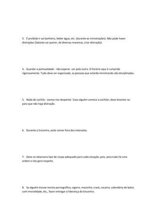 3. É proibido ir ao banheiro, beber água, etc. (durante as ministrações). Não pode haver
distrações (Satanás vai querer, de diversas maneiras, criar distração).
4. Guardar a pontualidade - não esperar. um pelo outro. O horário aqui é cumprido
rigorosamente. Tudo deve ser organizado, as pessoas que estarão ministrando são disciplinadas.
5. Nada de cochilo - vamos nos despertar. Caso alguém comece a cochilar, deve levantar-se,
para que não haja distração.
6. Durante o Encontro, evite comer fora dos intervalos.
7. Deve-se observara tipo de roupa adequado para cada situação, pois, para tudo há uma
ordem e isto gera respeito.
8. Se alguém trouxe revista pornográfica, cigarro, maconha, crack, cocaína, calendário de bolso
com imoralidade, etc., favor entregar à liderança do Encontro.
 
