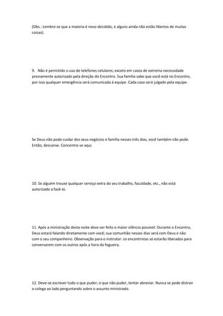 (Obs.: Lembre-se que a maioria é novo decidido, e alguns ainda não estão libertos de muitas
coisas).
9. Não é permitido o uso de telefones celulares; exceto em casos de extrema necessidade
previamente autorizado pela direção do Encontro. Sua família sabe que você está no Encontro,
por isso qualquer emergência será comunicada à equipe. Cada caso será julgado pela equipe.
Se Deus não pode cuidar dos seus negócios e família nesses três dias, você também não pode.
Então, descanse. Concentre-se aqui.
10. Se alguém trouxe qualquer serviço extra do seu trabalho, faculdade, etc., não está
autorizado a fazê-lo.
11. Após a ministração desta noite deve ser feito o maior silêncio possível. Durante o Encontro,
Deus estará falando diretamente com você; sua comunhão nesses dias será com Deus e não
com o seu companheiro. Observação para o instrutor: os encontristas só estarão liberados para
conversarem com os outros após a hora da fogueira.
12. Deve-se escrever tudo o que puder; o que não puder, tentar abreviar. Nunca se pode distrair
o colega ao lado perguntando sobre o assunto ministrado.
 