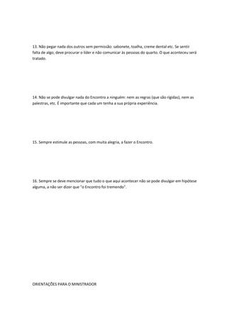 13. Não pegar nada dos outros sem permissão: sabonete, toalha, creme dental etc. Se sentir
falta de algo, deve procurar o líder e não comunicar às pessoas do quarto. O que aconteceu será
tratado.
14. Não se pode divulgar nada do Encontro a ninguém: nem as regras (que são rígidas), nem as
palestras, etc. É importante que cada um tenha a sua própria experiência.
15. Sempre estimule as pessoas, com muita alegria, a fazer o Encontro.
16. Sempre se deve mencionar que tudo o que aqui acontecer não se pode divulgar em hipótese
alguma, a não ser dizer que "o Encontro foi tremendo".
ORIENTAÇÕES PARA O MINISTRADOR
 
