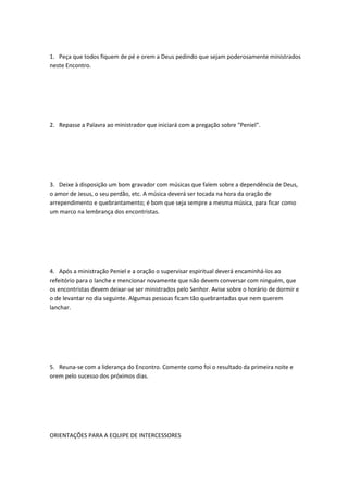 1. Peça que todos fiquem de pé e orem a Deus pedindo que sejam poderosamente ministrados
neste Encontro.
2. Repasse a Palavra ao ministrador que iniciará com a pregação sobre "Peniel".
3. Deixe à disposição um bom gravador com músicas que falem sobre a dependência de Deus,
o amor de Jesus, o seu perdão, etc. A música deverá ser tocada na hora da oração de
arrependimento e quebrantamento; é bom que seja sempre a mesma música, para ficar como
um marco na lembrança dos encontristas.
4. Após a ministração Peniel e a oração o supervisar espiritual deverá encaminhá-los ao
refeitório para o lanche e mencionar novamente que não devem conversar com ninguém, que
os encontristas devem deixar-se ser ministrados pelo Senhor. Avise sobre o horário de dormir e
o de levantar no dia seguinte. Algumas pessoas ficam tão quebrantadas que nem querem
lanchar.
5. Reuna-se com a liderança do Encontro. Comente como foi o resultado da primeira noite e
orem pelo sucesso dos próximos dias.
ORIENTAÇÕES PARA A EQUIPE DE INTERCESSORES
 