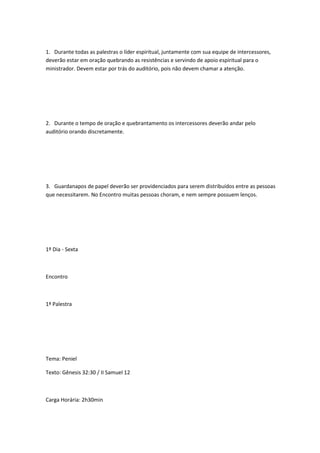 1. Durante todas as palestras o líder espiritual, juntamente com sua equipe de intercessores,
deverão estar em oração quebrando as resistências e servindo de apoio espiritual para o
ministrador. Devem estar por trás do auditório, pois não devem chamar a atenção.
2. Durante o tempo de oração e quebrantamento os intercessores deverão andar pelo
auditório orando discretamente.
3. Guardanapos de papel deverão ser providenciados para serem distribuídos entre as pessoas
que necessitarem. No Encontro muitas pessoas choram, e nem sempre possuem lenços.
1º Dia - Sexta
Encontro
1ª Palestra
Tema: Peniel
Texto: Gênesis 32:30 / II Samuel 12
Carga Horária: 2h30min
 
