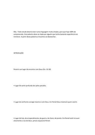 Obs.: Todo estudo deverá estar numa linguagem muito simples, para que haja 100% de
compreensão. Esta palestra deve ser dada por alguém que tenha bastante experiência em
ministrar. A partir desta palestra o Encontro vai deslanchar.
INTRODUÇÃO
Peniel é um lugar de encontro com Deus (Gn. 32:30)
• Lugar de sentir profunda dor pelos pecados.
• Lugar de confronto consigo mesmo e com Deus. Em Peniel Deus mostrará quem você é.
• Lugar de luta, de arrependimento, de guerra, de choro, de pranto. Em Peniel você irá ouvir
claramente a voz de Deus. jamais esquecerá Peniel.
 