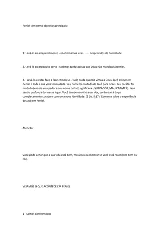 Peniel tem como objetivos principais:
1. Levá-lo ao arrependimento - nós tornamos seres ..... desprovidos de humildade.
2. Levá-lo ao propósito certo - fazemos tantas coisas que Deus não mandou fazermos.
3. Levá-lo a estar face a face com Deus - tudo muda quando vimos a Deus. Jacó esteve em
Peniel e toda a sua vida foi mudada. Seu nome foi mudado de Jacó para Israel. Seu caráter foi
mudado (ele era usurpador e seu nome de fato significava USURPADOR, MAU CARÁTER). Jacó
sentiu profunda dor nesse lugar. Você também sentirá essa dor, porém sairá daqui
completamente curado e com uma nova identidade. (2 Co. 5:17). Comente sobre a experiência
de Jacó em Peniel.
Atenção
Você pode achar que a sua vida está bem, mas Deus irá mostrar se você está realmente bem ou
não.
VEJAMOS O QUE ACONTECE EM PENIEL
1 - Somos confrontados
 