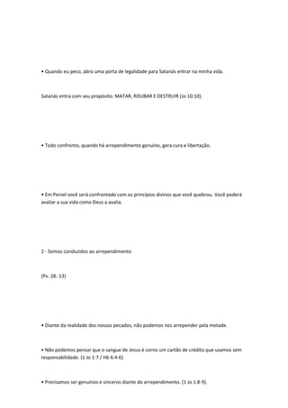 • Quando eu peco, abro uma porta de legalidade para Satanás entrar na minha vida.
Satanás entra com seu propósito: MATAR, ROUBAR E DESTRUIR (Jo 10:10).
• Todo confronto, quando há arrependimento genuíno, gera cura e libertação.
• Em Peniel você será confrontado com os princípios divinos que você quebrou. Você poderá
avaliar a sua vida como Deus a avalia.
2 - Somos conduzidos ao arrependimento
(Pv. 28.-13)
• Diante da realidade dos nossos pecados, não podemos nos arrepender pela metade.
• Não podemos pensar que o sangue de Jesus é corno um cartão de crédito que usamos sem
responsabilidade. (1 Jo 1:7 / Hb 6:4-6)
• Precisamos ser genuínos e sinceros diante do arrependimento. (1 Jo 1:8-9).
 