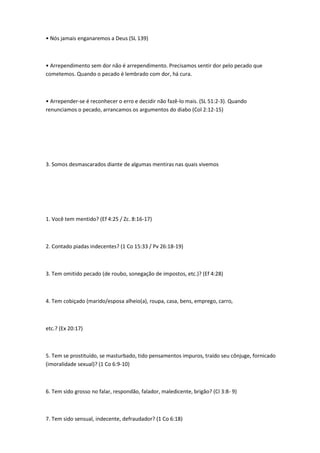 • Nós jamais enganaremos a Deus (SL 139)
• Arrependimento sem dor não é arrependimento. Precisamos sentir dor pelo pecado que
cometemos. Quando o pecado é lembrado com dor, há cura.
• Arrepender-se é reconhecer o erro e decidir não fazê-lo mais. (SL 51:2-3). Quando
renunciamos o pecado, arrancamos os argumentos do diabo (Col 2:12-15)
3. Somos desmascarados diante de algumas mentiras nas quais vivemos
1. Você tem mentido? (Ef 4:25 / Zc. 8:16-17)
2. Contado piadas indecentes? (1 Co 15:33 / Pv 26:18-19)
3. Tem omitido pecado (de roubo, sonegação de impostos, etc.)? (Ef 4:28)
4. Tem cobiçado (marido/esposa alheio(a), roupa, casa, bens, emprego, carro,
etc.? (Ex 20:17)
5. Tem se prostituído, se masturbado, tido pensamentos impuros, traído seu cônjuge, fornicado
(imoralidade sexual)? (1 Co 6:9-10)
6. Tem sido grosso no falar, respondão, falador, maledicente, brigão? (CI 3:8- 9)
7. Tem sido sensual, indecente, defraudador? (1 Co 6:18)
 