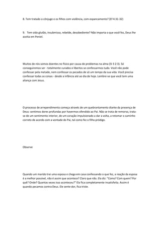 8. Tem tratado o cônjuge e os filhos com violência, com espancamento? (Ef 4:31-32)
9. Tem sido glutão, insubmisso, rebelde, desobediente? Não importa o que você fez, Deus lhe
aceita em Peniel.
Muitos de nós somos doentes no físico por causa de problemas na alma (SI 3 2:3). Só
conseguiremos ser - totalmente curados e libertos se confessarmos tudo. Você não pode
confessar pela metade, nem confessar os pecados de só um tempo da sua vida. Você precisa
confessar todas as coisas - desde a infância até ao dia de hoje. Lembre-se que você tem uma
aliança com Jesus.
O processo de arrependimento começa através de um quebrantamento diante da presença de
Deus: sentimos dores profundas por havermos ofendido ao Pai. Não se trata de remorso, trata-
se de um sentimento interior, de um coração impulsionado a dar a volta, a retomar o caminho
correto de acordo com a vontade do Pai, tal como fez o filho pródigo.
Observe
Quando um marido trai uma esposa e chega em casa confessando o que fez, a reação da esposa
é a melhor possível, não é assim que acontece? Claro que não. Ela diz: "Como? Com quem? Por
quê? Onde? Quantas vezes isso aconteceu?" Ela fica completamente insatisfeita. Assim é
quando pecamos contra Deus. Ele sente dor, fica triste.
 
