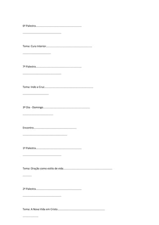 6ª Palestra..............................................................
....................................................
Tema: Cura Interior..............................................................
......................................
7ª Palestra..............................................................
....................................................
Tema: Indo a Cruz..................................................................
...................................
3º Dia - Domingo...............................................................
.........................................
Encontro..........................................................
............................................................
1ª Palestra..............................................................
....................................................
Tema: Oração como estilo de vida..................................................................
............
2ª Palestra..............................................................
....................................................
Tema: A Nova Vida em Cristo................................................................
.....................
 