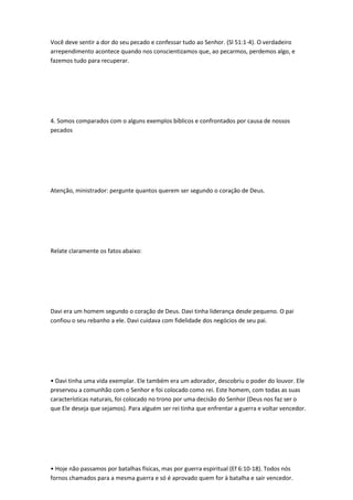 Você deve sentir a dor do seu pecado e confessar tudo ao Senhor. (Sl 51:1-4). O verdadeiro
arrependimento acontece quando nos conscientizamos que, ao pecarmos, perdemos algo, e
fazemos tudo para recuperar.
4. Somos comparados com o alguns exemplos bíblicos e confrontados por causa de nossos
pecados
Atenção, ministrador: pergunte quantos querem ser segundo o coração de Deus.
Relate claramente os fatos abaixo:
Davi era um homem segundo o coração de Deus. Davi tinha liderança desde pequeno. O pai
confiou o seu rebanho a ele. Davi cuidava com fidelidade dos negócios de seu pai.
• Davi tinha uma vida exemplar. Ele também era um adorador, descobriu o poder do louvor. Ele
preservou a comunhão com o Senhor e foi colocado como rei. Este homem, com todas as suas
características naturais, foi colocado no trono por uma decisão do Senhor (Deus nos faz ser o
que Ele deseja que sejamos). Para alguém ser rei tinha que enfrentar a guerra e voltar vencedor.
• Hoje não passamos por batalhas físicas, mas por guerra espiritual (Ef 6:10-18). Todos nós
fornos chamados para a mesma guerra e só é aprovado quem for à batalha e sair vencedor.
 