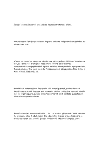 Às vezes sabemos o que Deus quer para nós, mas não enfrentamos a batalha.
• Muitos líderes caem porque não estão em guerra constante. Não podemos ser apanhados de
surpresa. (Mt 26:41)
• Temos um inimigo que não dorme, não descansa, que traça planos diários para nossa derrota,
mas, diz a Bíblia: "não deis lugar ao diabo". Nunca podemos baixar as armas
subestimarmos o inimigo perderemos a guerra. Nas vezes em que perdemos, é porque estamos
fazendo coisas que Deus nunca nos pediu. Temos que cumprir o Seu propósito. Nada de ficar de
férias de Jesus, ou de almejá-las.
• Davi era um homem segundo o coração de Deus. Venceu guerras e, sozinho, matou um
gigante, mas pecou, pois deixou de fazer o que Deus mandou. Ele instruiu e treinou os soldados,
mas não foi para a guerra. Cuidado com as “pausas” na vida cristã, pois todos que as fizeram
sofreram consequências danosas.
• Davi ficou em casa dormindo até à tarde (2 Sm 11:2). O diabo aproveitou as "férias" de Davi e
lhe armou uma cilada de adultério com Bate-seba, mulher de Urias. Urias, pelo contrario, se
recusava a ficar em casa, sabendo que seus companheiros estavam no campo de guerra.
 