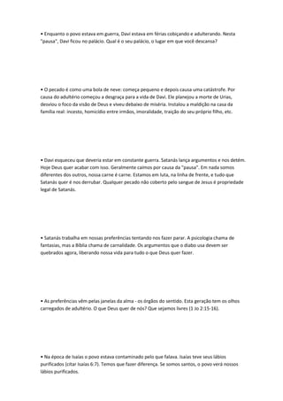 • Enquanto o povo estava em guerra, Davi estava em férias cobiçando e adulterando. Nesta
"pausa", Davi ficou no palácio. Qual é o seu palácio, o lugar em que você descansa?
• O pecado é como uma bola de neve: começa pequeno e depois causa uma catástrofe. Por
causa do adultério começou a desgraça para a vida de Davi. Ele planejou a morte de Urias,
desviou o foco da visão de Deus e viveu debaixo de miséria. Instalou a maldição na casa da
família real: incesto, homicídio entre irmãos, imoralidade, traição do seu próprio filho, etc.
• Davi esqueceu que deveria estar em constante guerra. Satanás lança argumentos e nos detém.
Hoje Deus quer acabar com isso. Geralmente caímos por causa da "pausa". Em nada somos
diferentes dos outros, nossa carne é carne. Estamos em luta, na linha de frente, e tudo que
Satanás quer é nos derrubar. Qualquer pecado não coberto pelo sangue de Jesus é propriedade
legal de Satanás.
• Satanás trabalha em nossas preferências tentando nos fazer parar. A psicologia chama de
fantasias, mas a Bíblia chama de carnalidade. Os argumentos que o diabo usa devem ser
quebrados agora, liberando nossa vida para tudo o que Deus quer fazer.
• As preferências vêm pelas janelas da alma - os órgãos do sentido. Esta geração tem os olhos
carregados de adultério. O que Deus quer de nós? Que sejamos livres (1 Jo 2:15-16).
• Na época de Isaías o povo estava contaminado pelo que falava. Isaías teve seus lábios
purificados (citar Isaías 6:7). Temos que fazer diferença. Se somos santos, o povo verá nossos
lábios purificados.
 