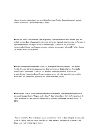 • Deus só enviou Isaías depois que seus lábios foram purificados. Deus só nos usará quando
formos purificados. Ele mesmo trará cura a nós.
• O pecado nunca é instantâneo. Ele é progressivo. Temos que renunciá-lo, pois ele quer nos
seduzir sempre. Davi olhou pecaminosamente, alimentou o pecado e contaminou-se. Às vezes o
lugar onde vivemos é o objeto de nossa contaminação. Quantos de nós já estamos
contaminados! Nunca transfira seus pecados, confesse sempre, pois Salmos 42:7 (citar) diz que
um abismo chama outro abismo.
• Qual a conseqüência do pecado? (Rm 6:23). A bênção é obstruída, perdida. Davi perdeu
família, finanças, glória nos céus e guerras. Os argumentos do diabo voltaram. A maldição
instalou-se na família dele (2 Sm 12 e 13). Às vezes erramos e pecamos, mas não nos
arrependemos. Enquanto não confessarmos que erramos não há arrependimento genuíno.
Precisamos nos arrepender, pois Deus nos ama e abomina o pecado.
• Davi perdeu a paz. A nossa intranqüilidade é sinal de pecado. O pecado é perdoado mas as
consequências perduram. "Pequei contra Deus!" - Esta foi a visão de Davi: Eu feri a vontade de
Deus. "Confessei-te" (em hebraico: fiz declaração pública e ordenada • "um após outro". Sl
32:5).
- Pecado tem nome. Não basta dizer: Ah, eu pequei muito! Deve-se dizer o Hoje é pecado pelo
nome. O Espírito Santo vai trazer consciência a você. Peniel. É um encontro face a face com
Deus, onde você vai lutar e prevalecer.
 