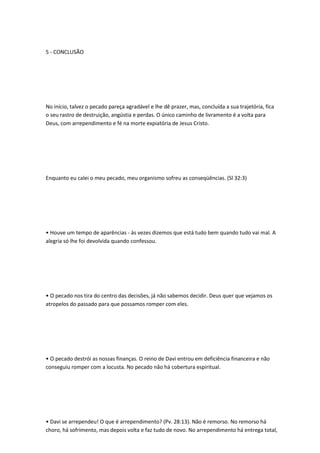 5 - CONCLUSÃO
No início, talvez o pecado pareça agradável e lhe dê prazer, mas, concluída a sua trajetória, fica
o seu rastro de destruição, angústia e perdas. O único caminho de livramento é a volta para
Deus, com arrependimento e fé na morte expiatória de Jesus Cristo.
Enquanto eu calei o meu pecado, meu organismo sofreu as conseqüências. (Sl 32:3)
• Houve um tempo de aparências - às vezes dizemos que está tudo bem quando tudo vai mal. A
alegria só lhe foi devolvida quando confessou.
• O pecado nos tira do centro das decisões, já não sabemos decidir. Deus quer que vejamos os
atropelos do passado para que possamos romper com eles.
• O pecado destrói as nossas finanças. O reino de Davi entrou em deficiência financeira e não
conseguiu romper com a locusta. No pecado não há cobertura espiritual.
• Davi se arrependeu! O que é arrependimento? (Pv. 28:13). Não é remorso. No remorso há
choro, há sofrimento, mas depois volta e faz tudo de novo. No arrependimento há entrega total,
 